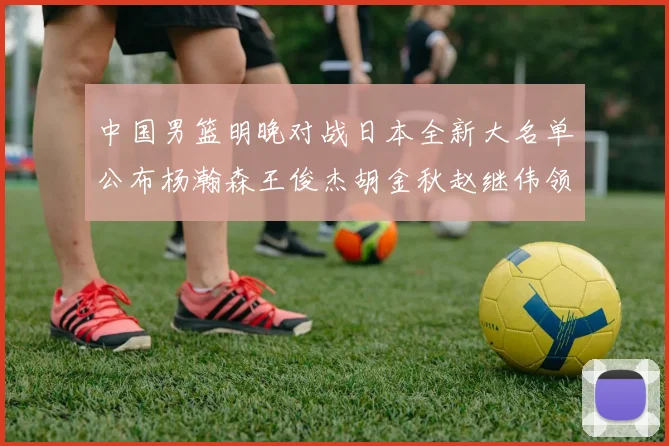 中国男篮明晚对战日本全新大名单公布杨瀚森王俊杰胡金秋赵继伟领衔出战