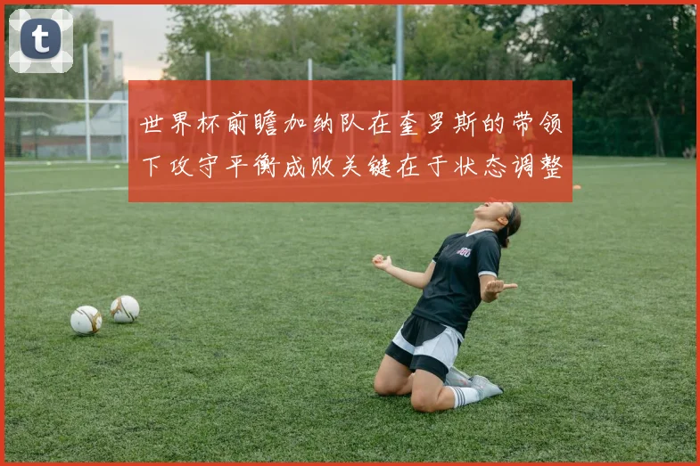 世界杯前瞻加纳队在奎罗斯的带领下攻守平衡成败关键在于状态调整