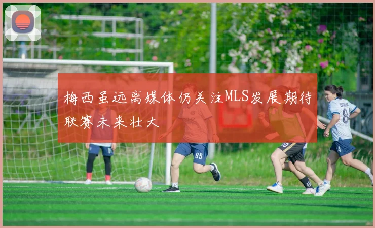 梅西虽远离媒体仍关注MLS发展期待联赛未来壮大