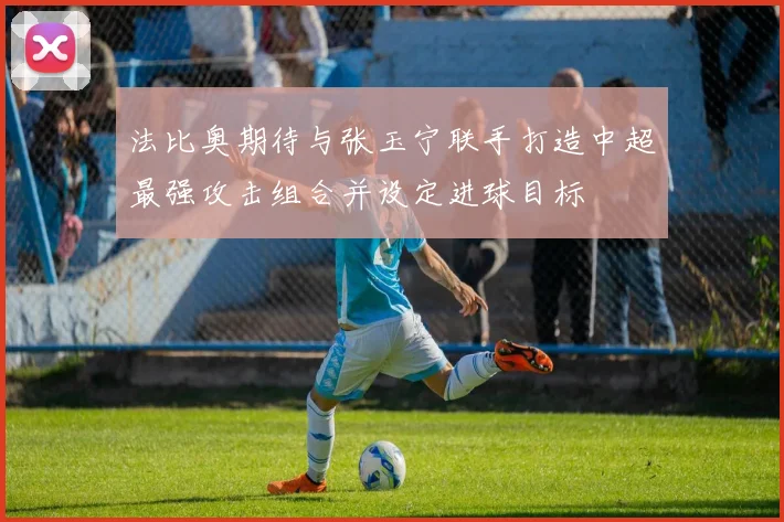 法比奥期待与张玉宁联手打造中超最强攻击组合并设定进球目标