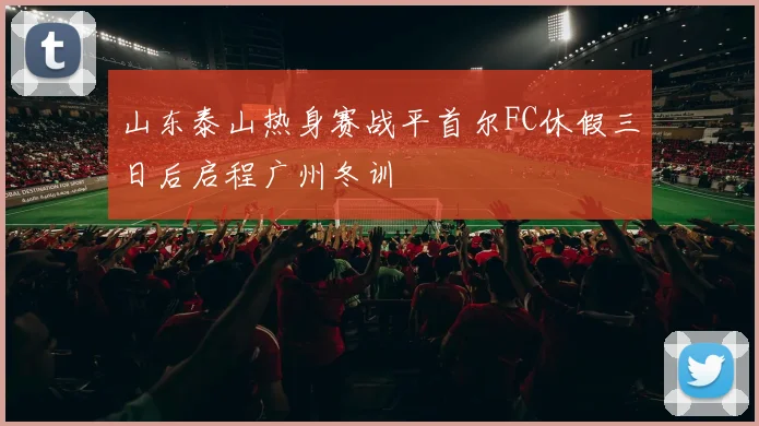 山东泰山热身赛战平首尔FC休假三日后启程广州冬训