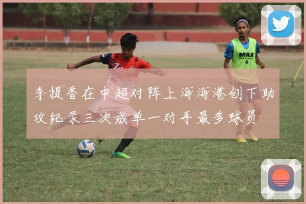 李提香在中超对阵上海海港创下助攻纪录三次成单一对手最多球员