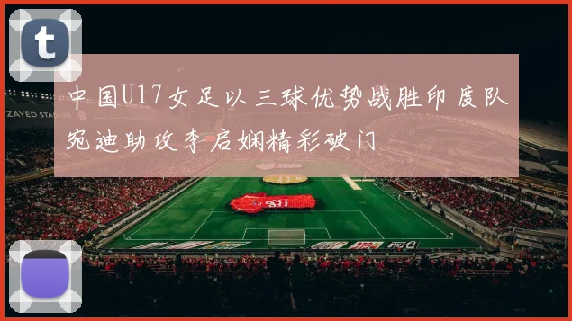 中国U17女足以三球优势战胜印度队宛迪助攻李启娴精彩破门