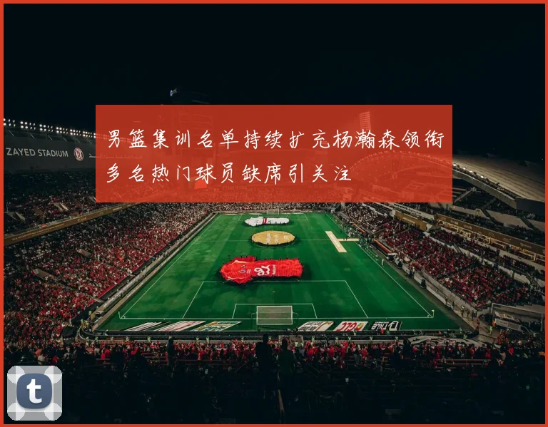 男篮集训名单持续扩充杨瀚森领衔多名热门球员缺席引关注