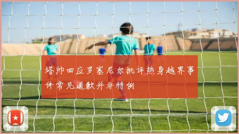 塔帅回应罗塞尼尔批评热身越界事件常见道歉并非特例