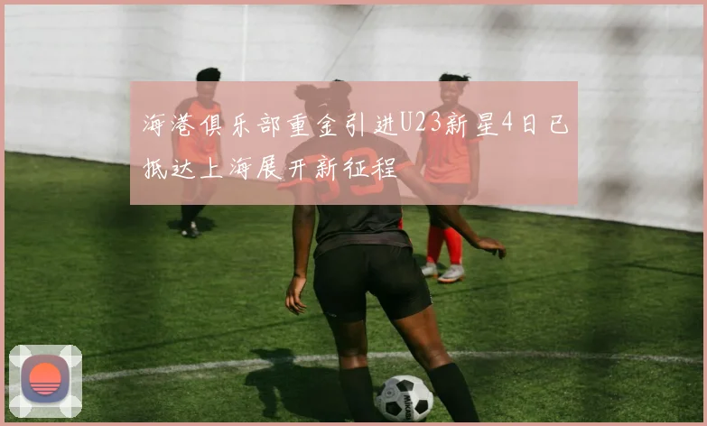 海港俱乐部重金引进U23新星4日已抵达上海展开新征程