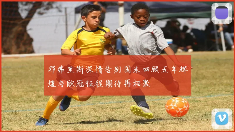 邓弗里斯深情告别国米回顾五年辉煌与欧冠征程期待再相聚