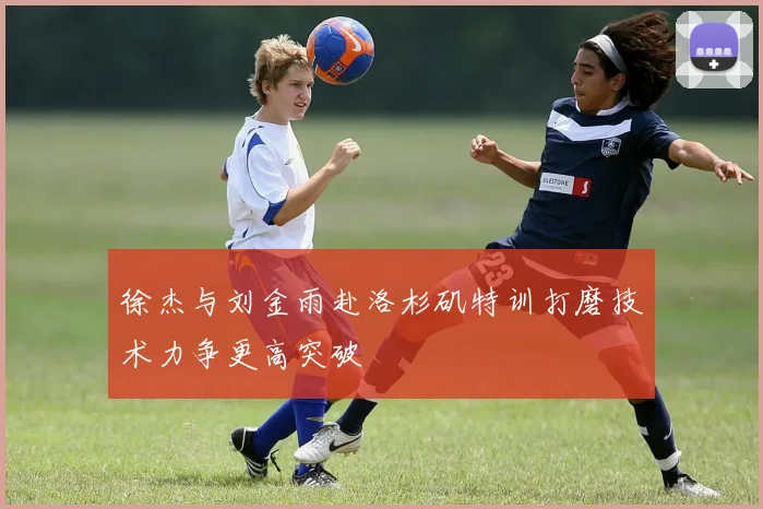 徐杰与刘金雨赴洛杉矶特训打磨技术力争更高突破