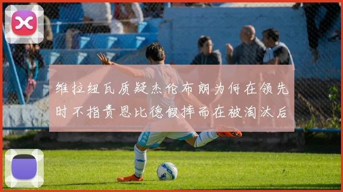 维拉纽瓦质疑杰伦布朗为何在领先时不指责恩比德假摔而在被淘汰后才发声
