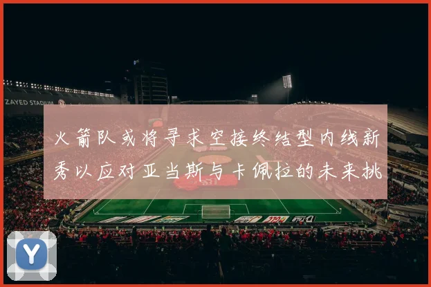 火箭队或将寻求空接终结型内线新秀以应对亚当斯与卡佩拉的未来挑战