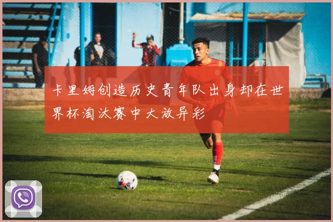 卡里姆创造历史青年队出身却在世界杯淘汰赛中大放异彩
