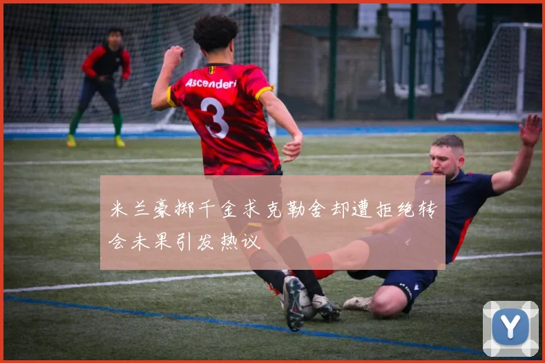 米兰豪掷千金求克勒舍却遭拒绝转会未果引发热议
