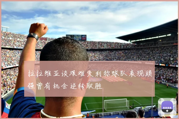 拉拉维亚谈艰难失利称球队表现顽强曾有机会逆转取胜