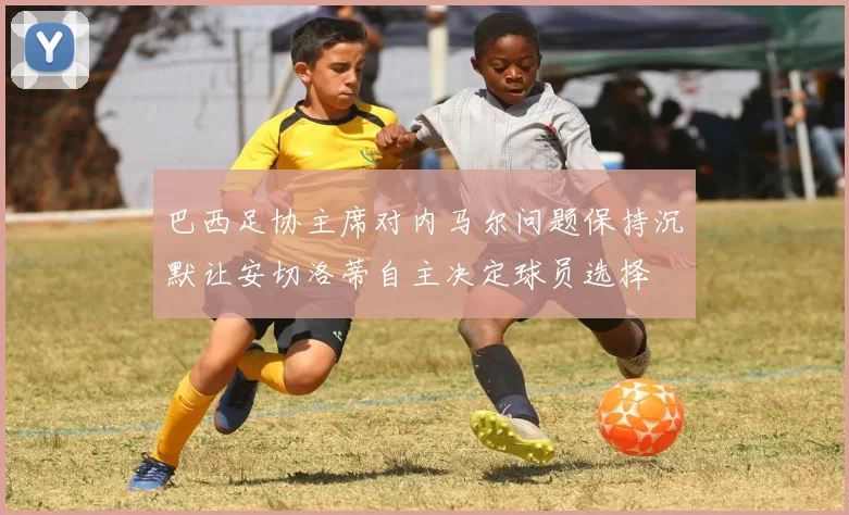 巴西足协主席对内马尔问题保持沉默让安切洛蒂自主决定球员选择