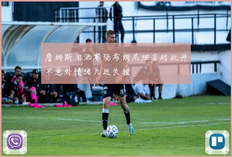 詹姆斯泪洒赛场布朗尼坦言对此并不意外情绪几近失控