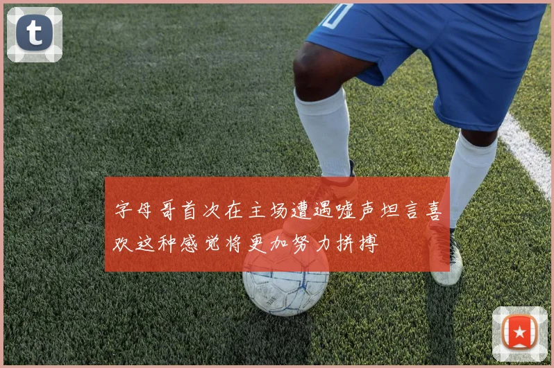 字母哥首次在主场遭遇嘘声坦言喜欢这种感觉将更加努力拼搏