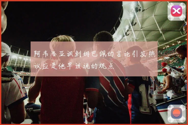 阿韦洛亚讽刺姆巴佩的言论引发热议应是他早该说的观点